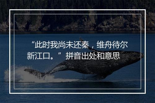 “此时我尚未还秦，维舟待尔新江口。”拼音出处和意思