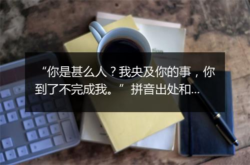 “你是甚么人？我央及你的事，你到了不完成我。”拼音出处和意思