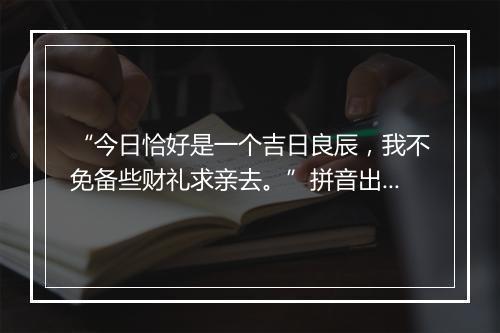 “今日恰好是一个吉日良辰，我不免备些财礼求亲去。”拼音出处和意思