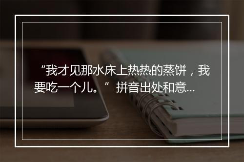 “我才见那水床上热热的蒸饼，我要吃一个儿。”拼音出处和意思