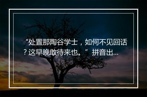 “处置那陶谷学士，如何不见回话？这早晚敢待来也。”拼音出处和意思