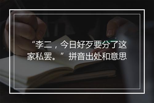 “李二，今日好歹要分了这家私罢。”拼音出处和意思