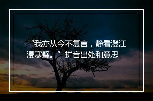 “我亦从今不复言，静看澄江浸寒璧。”拼音出处和意思