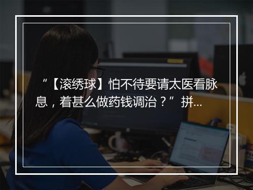 “【滚绣球】怕不待要请太医看脉息，着甚么做药钱调治？”拼音出处和意思