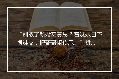 “别取了新婚甚意思？着妹妹日下恨难支，把哥哥闲传示。”拼音出处和意思