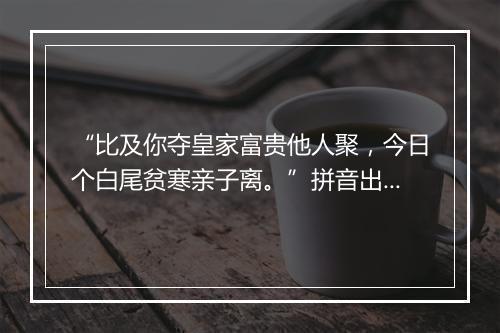 “比及你夺皇家富贵他人聚，今日个白尾贫寒亲子离。”拼音出处和意思