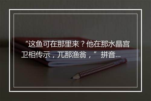 “这鱼可在那里来？他在那水晶宫卫相传示，兀那渔翁，”拼音出处和意思