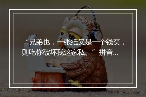 “兄弟也，一张纸又是一个钱买，则吃你破坏我这家私。”拼音出处和意思