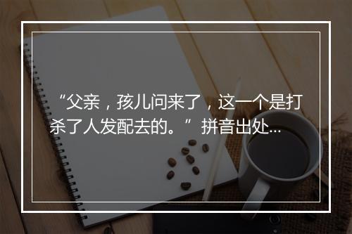 “父亲，孩儿问来了，这一个是打杀了人发配去的。”拼音出处和意思