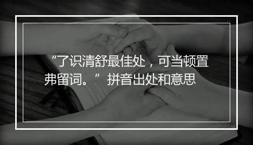 “了识清舒最佳处，可当顿置弗留词。”拼音出处和意思