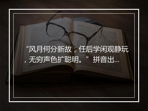 “风月何分新故，任后学闲观静玩，无穷声色扩聪明。”拼音出处和意思