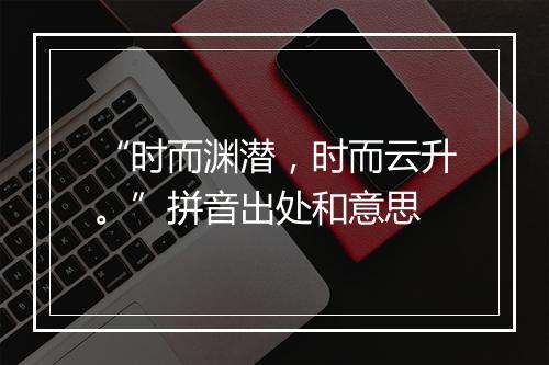 “时而渊潜，时而云升。”拼音出处和意思