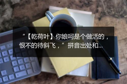 “【乾荷叶】你娘呵是个做活的，恨不的待斜飞，”拼音出处和意思