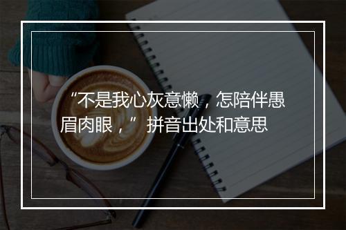 “不是我心灰意懒，怎陪伴愚眉肉眼，”拼音出处和意思