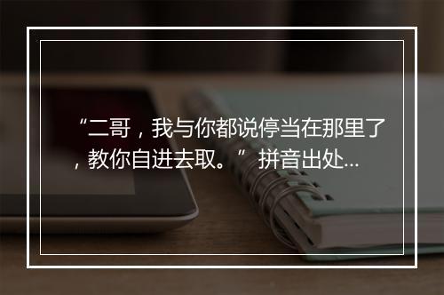 “二哥，我与你都说停当在那里了，教你自进去取。”拼音出处和意思