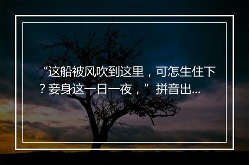 “这船被风吹到这里，可怎生住下？妾身这一日一夜，”拼音出处和意思