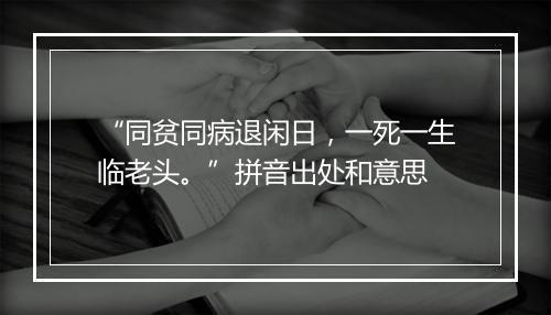 “同贫同病退闲日，一死一生临老头。”拼音出处和意思