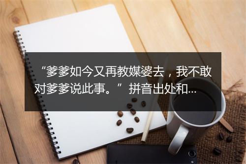 “爹爹如今又再教媒婆去，我不敢对爹爹说此事。”拼音出处和意思