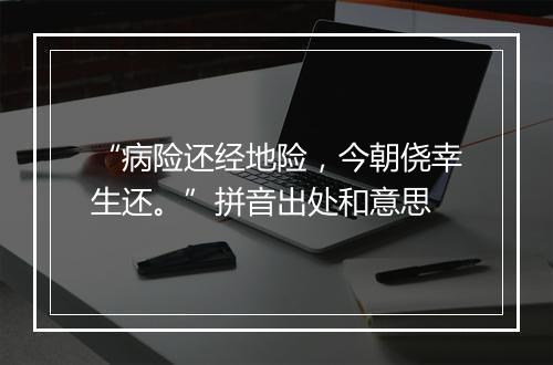 “病险还经地险，今朝侥幸生还。”拼音出处和意思