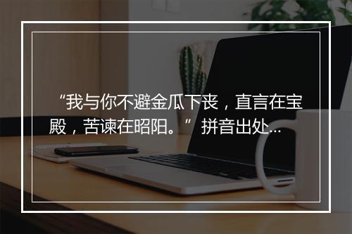 “我与你不避金瓜下丧，直言在宝殿，苦谏在昭阳。”拼音出处和意思