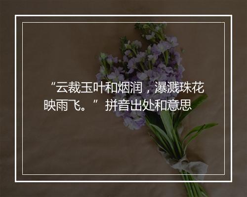 “云裁玉叶和烟润，瀑溅珠花映雨飞。”拼音出处和意思