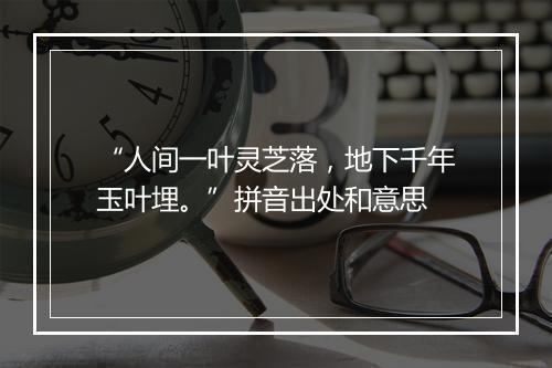 “人间一叶灵芝落，地下千年玉叶埋。”拼音出处和意思