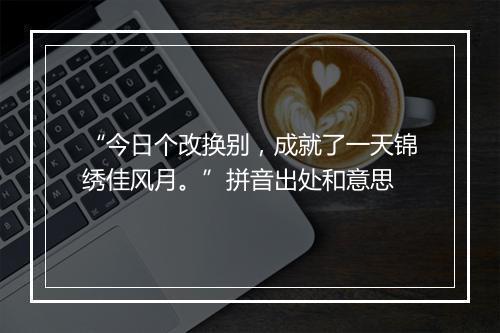 “今日个改换别，成就了一天锦绣佳风月。”拼音出处和意思