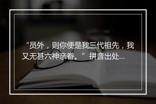 “员外，则你便是我三代祖先，我又无甚六神亲眷。”拼音出处和意思