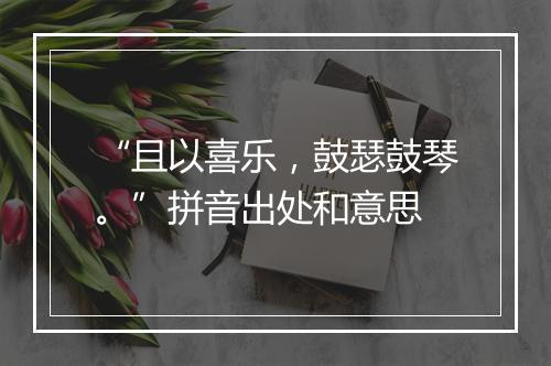 “且以喜乐，鼓瑟鼓琴。”拼音出处和意思