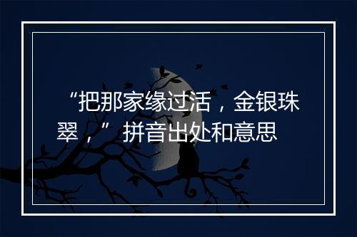 “把那家缘过活，金银珠翠，”拼音出处和意思