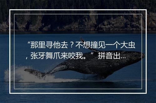 “那里寻他去？不想撞见一个大虫，张牙舞爪来咬我。”拼音出处和意思