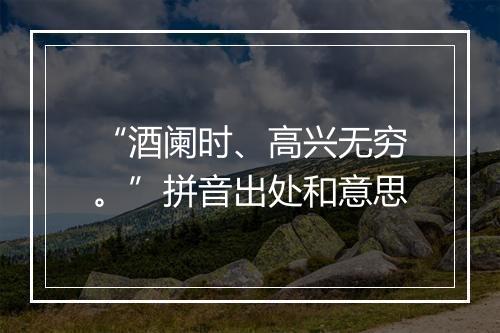 “酒阑时、高兴无穷。”拼音出处和意思