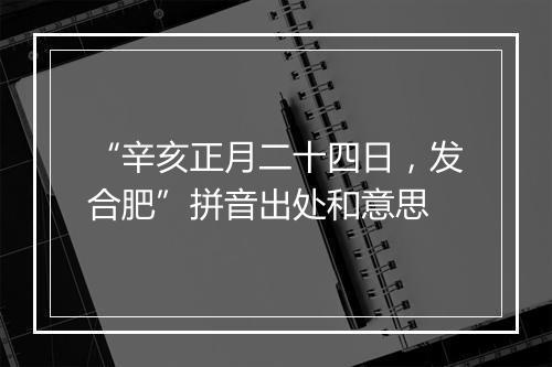 “辛亥正月二十四日，发合肥”拼音出处和意思