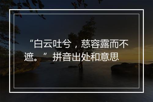 “白云吐兮，慈容露而不遮。”拼音出处和意思