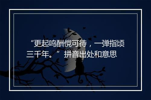 “更起鸣酬傥可待，一弹指顷三千年。”拼音出处和意思