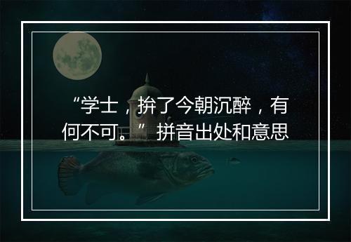 “学士，拚了今朝沉醉，有何不可。”拼音出处和意思