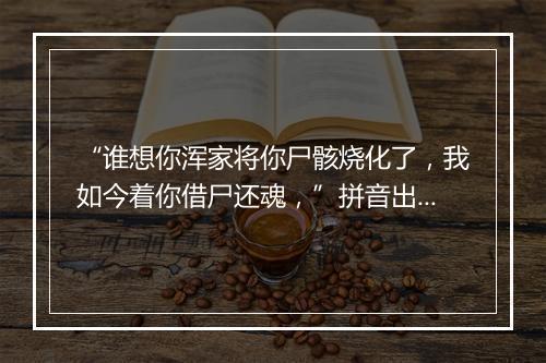 “谁想你浑家将你尸骸烧化了，我如今着你借尸还魂，”拼音出处和意思