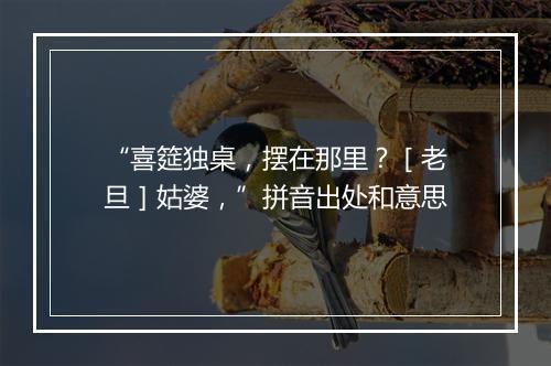 “喜筵独桌，摆在那里？［老旦］姑婆，”拼音出处和意思