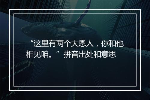 “这里有两个大恩人，你和他相见咱。”拼音出处和意思