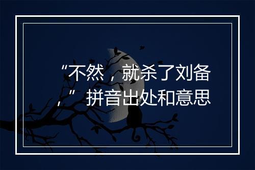 “不然，就杀了刘备，”拼音出处和意思