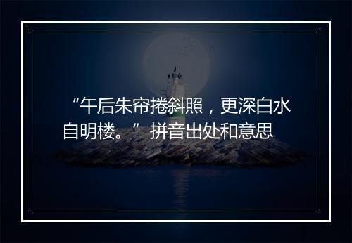 “午后朱帘捲斜照，更深白水自明楼。”拼音出处和意思