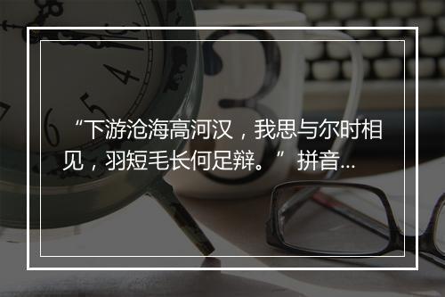 “下游沧海高河汉，我思与尔时相见，羽短毛长何足辩。”拼音出处和意思