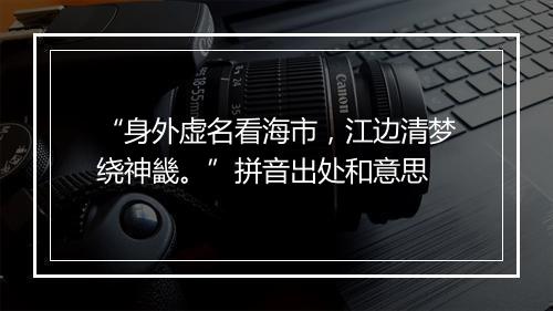 “身外虚名看海市，江边清梦绕神畿。”拼音出处和意思