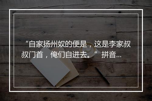 “自家扬州奴的便是，这是李家叔叔门首，俺们自进去。”拼音出处和意思