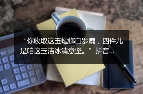 “你收取这玉螳螂白罗扇，四件儿是咱这玉洁冰清意坚。”拼音出处和意思