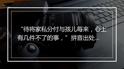 “待将家私分付与孩儿每来，心上有几件不了的事，”拼音出处和意思