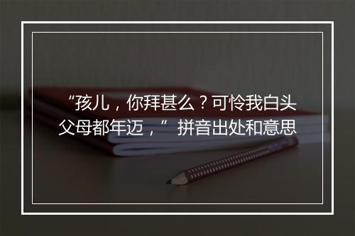 “孩儿，你拜甚么？可怜我白头父母都年迈，”拼音出处和意思