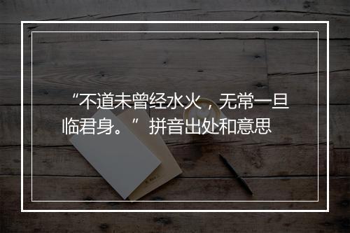 “不道未曾经水火，无常一旦临君身。”拼音出处和意思