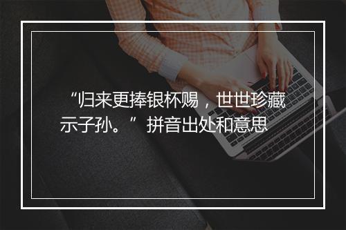 “归来更捧银杯赐，世世珍藏示子孙。”拼音出处和意思