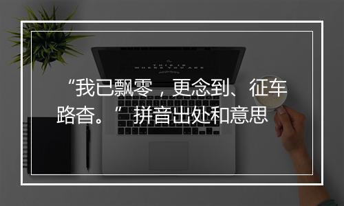 “我已飘零，更念到、征车路杳。”拼音出处和意思